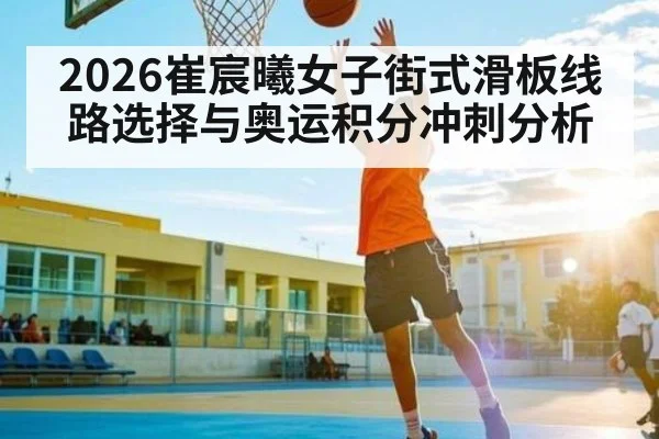 2026崔宸曦女子街式滑板线路选择与奥运积分冲刺分析