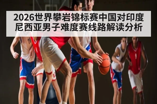 2026世界攀岩锦标赛中国对印度尼西亚男子难度赛线路解读分析